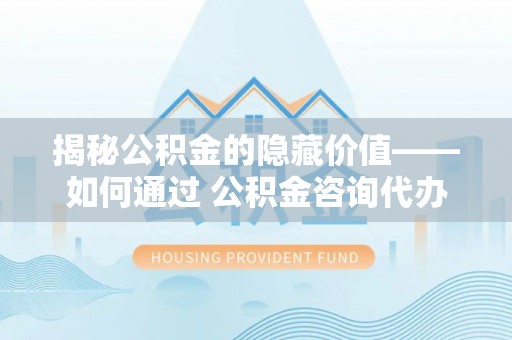 西陵揭秘公积金的隐藏价值——如何通过 公积金咨询代办提取 优化财富管理