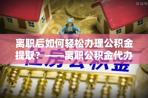 西陵离职后如何轻松办理公积金提取？——离职公积金代办提取服务详解