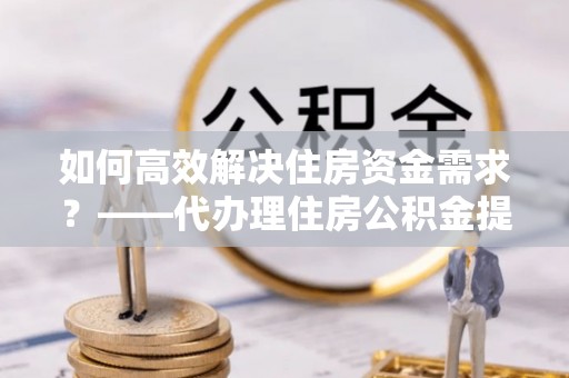 西陵如何高效解决住房资金需求？——代办理住房公积金提取服务全解析