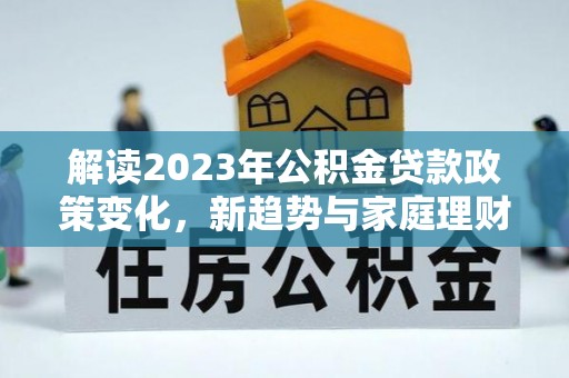 西陵解读2023年公积金贷款政策变化，新趋势与家庭理财规划
