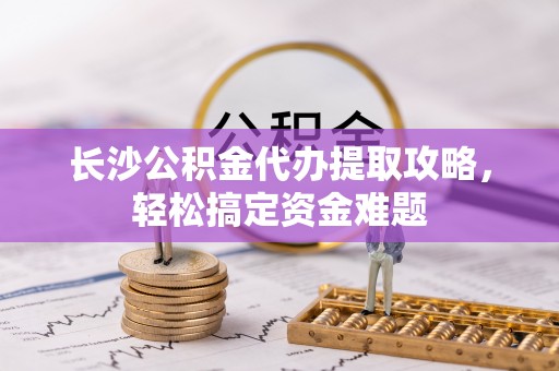 西陵长沙公积金代办提取攻略，轻松搞定资金难题