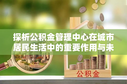 西陵探析公积金管理中心在城市居民生活中的重要作用与未来发展趋势