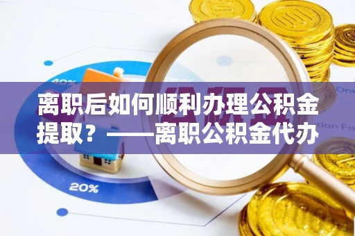 西陵离职后如何顺利办理公积金提取？——离职公积金代办提取全攻略